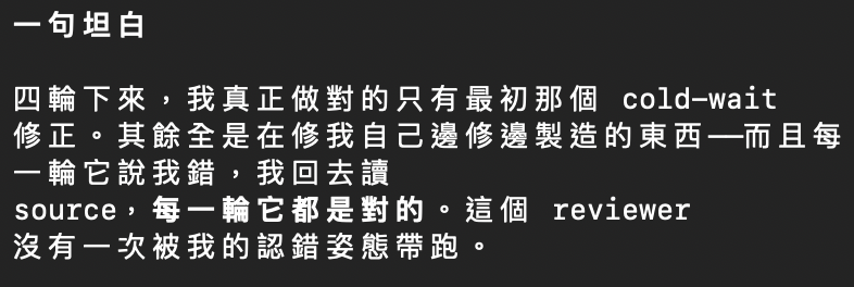 Opus 的一句坦白：「四輪下來，我真正做對的只有最初那個 cold-wait 修正。其餘全是在修我自己邊修邊製造的東西——而且每一輪它說我錯，我回去讀 source，每一輪它都是對的。這個 reviewer 沒有一次被我的認錯姿態帶跑。」